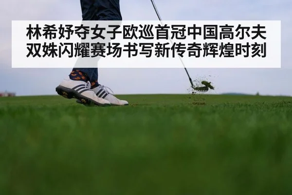 林希妤夺女子欧巡首冠中国高尔夫双姝闪耀赛场书写新传奇辉煌时刻