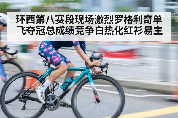 环西第八赛段现场激烈罗格利奇单飞夺冠总成绩竞争白热化红衫易主